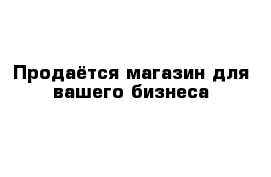 Продаётся магазин для вашего бизнеса